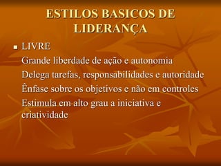ESTILOS BASICOS DE
LIDERANÇA
 LIVRE
Grande liberdade de ação e autonomia
Delega tarefas, responsabilidades e autoridade
Ênfase sobre os objetivos e não em controles
Estimula em alto grau a iniciativa e
criatividade
 