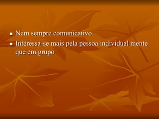  Nem sempre comunicativo
 Interessa-se mais pela pessoa individual mente
que em grupo
 