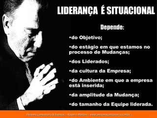 LIDERANÇA  É SITUACIONAL Depende: do Objetivo; do estágio em que estamos no processo de Mudanças; dos Liderados; da cultura da Empresa; do Ambiente em que a empresa está inserida; da amplitude da Mudança; do tamanho da Equipe liderada. 