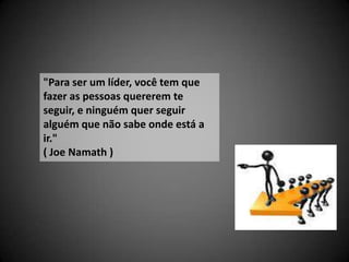 "Para ser um líder, você tem que
fazer as pessoas quererem te
seguir, e ninguém quer seguir
alguém que não sabe onde está a
ir."
( Joe Namath )
 