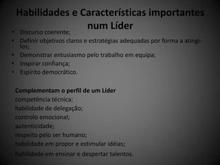 Habilidades e Características importantes
• Discurso coerente;
                     num Líder
• Definir objetivos claros e estratégias adequadas por forma a atingi-
  los;
• Demonstrar entusiasmo pelo trabalho em equipa;
• Inspirar confiança;
• Espírito democrático.

 Complementam o perfil de um Líder
 competência técnica;
 habilidade de delegação;
 controlo emocional;
 autenticidade;
 respeito pelo ser humano;
 habilidade em propor e estimular idéias;
 habilidade em ensinar e despertar talentos.
 