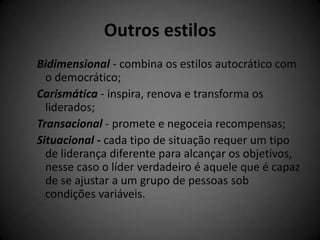 Outros estilos
Bidimensional - combina os estilos autocrático com
  o democrático;
Carismática - inspira, renova e transforma os
  liderados;
Transacional - promete e negoceia recompensas;
Situacional - cada tipo de situação requer um tipo
  de liderança diferente para alcançar os objetivos,
  nesse caso o líder verdadeiro é aquele que é capaz
  de se ajustar a um grupo de pessoas sob
  condições variáveis.
 