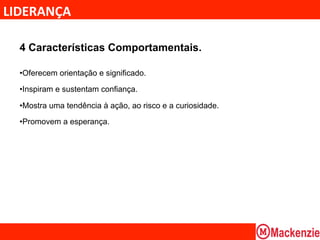 LIDERANÇA	
  

  4 Características Comportamentais.

  • Oferecem orientação e significado.

  • Inspiram e sustentam confiança.

  • Mostra uma tendência à ação, ao risco e a curiosidade.

  • Promovem a esperança.
 