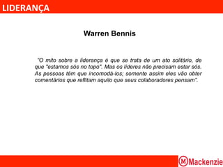 LIDERANÇA	
  

                           Warren Bennis


         ”O mito sobre a liderança é que se trata de um ato solitário, de
        que "estamos sós no topo". Mas os líderes não precisam estar sós.
        As pessoas têm que incomodá-los; somente assim eles vão obter
        comentários que reflitam aquilo que seus colaboradores pensam”.
 