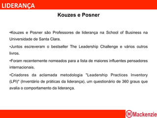 LIDERANÇA	
  
                             Kouzes e Posner


  • Kouzes e Posner são Professores de liderança na School of Business na
  Universidade de Santa Clara.
  • Juntos escreveram o bestseller The Leadership Challenge e vários outros
  livros.
  • Foram recentemente nomeados para a lista de maiores influentes pensadores
  internacionais.
  • Criadores da aclamada metodologia "Leadership Practices Inventory
  (LPI)" (Inventário de práticas da liderança), um questionário de 360 graus que
  avalia o comportamento da liderança.
 