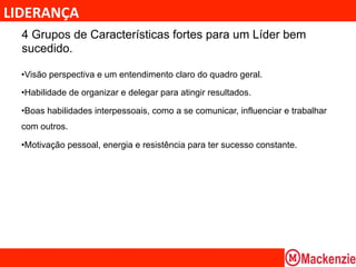 LIDERANÇA	
  
  4 Grupos de Características fortes para um Líder bem
  sucedido.

  • Visão perspectiva e um entendimento claro do quadro geral.

  • Habilidade de organizar e delegar para atingir resultados.

  • Boas habilidades interpessoais, como a se comunicar, influenciar e trabalhar
  com outros.

  • Motivação pessoal, energia e resistência para ter sucesso constante.
                                         	
  
 