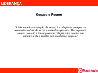LIDERANÇA	
  

                          Kouzes e Posner


        “A liderança é uma relação. Às vezes, é a relação de uma pessoa
       com muitas outras. Às vezes é entre duas pessoas. Mas seja como
          uma ou com mil, a liderança é uma relação entre aqueles que
                aspiram a ela e aqueles que escolheram segui lá.”
 