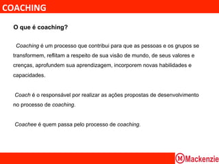 COACHING	
  
  O que é coaching?


         Coaching é um processo que contribui para que as pessoas e os grupos se
  transformem, reflitam a respeito de sua visão de mundo, de seus valores e
  crenças, aprofundem sua aprendizagem, incorporem novas habilidades e
  capacidades.


         Coach é o responsável por realizar as ações propostas de desenvolvimento
  no processo de coaching.


         Coachee é quem passa pelo processo de coaching.
  	
  
 