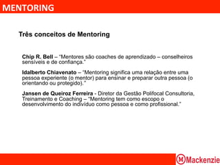 MENTORING	
  

   Três conceitos de Mentoring


    Chip R. Bell – “Mentores são coaches de aprendizado – conselheiros
    sensíveis e de confiança.”
    Idalberto Chiavenato – “Mentoring significa uma relação entre uma
    pessoa experiente (o mentor) para ensinar e preparar outra pessoa (o
    orientando ou protegido).”
    Jansen de Queiroz Ferreira - Diretor da Gestão Polifocal Consultoria,
    Treinamento e Coaching – “Mentoring tem como escopo o
    desenvolvimento do indivíduo como pessoa e como profissional.”
 