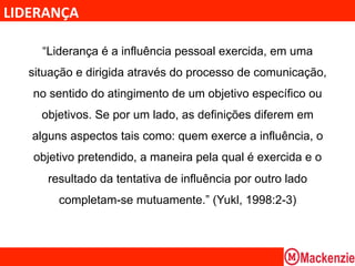 LIDERANÇA	
  

      “Liderança é a influência pessoal exercida, em uma
    situação e dirigida através do processo de comunicação,
    no sentido do atingimento de um objetivo específico ou
      objetivos. Se por um lado, as definições diferem em
    alguns aspectos tais como: quem exerce a influência, o
    objetivo pretendido, a maneira pela qual é exercida e o
       resultado da tentativa de influência por outro lado
         completam-se mutuamente.” (Yukl, 1998:2-3)
 