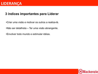 LIDERANÇA	
  

  3 índices importantes para Líderar

  • Criar uma visão e motivar os outros a realiza-lá.

  • Não ser detalhista – Ter uma visão abrangente.

  • Envolver todo mundo e estimular idéias.
 