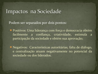 Podem ser separados por dois pontos: 
Positivos: Uma liderança com força e democracia obtém 
facilmente a confiança, criatividade, estimula a 
participação da sociedade e obtém sua aprovação; 
Negativos: Características autoritárias, falta de diálogo, 
e centralização atuam negativamente no potencial da 
sociedade ou dos liderados. 
 