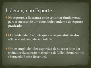 No esporte, a liderança pode se tornar fundamental 
para o sucesso de um time, independente do esporte 
praticado. 
O grande líder é aquele que consegue abstrair dos 
atletas o máximo de seu talento 
Um exemplo de líder esportivo de sucesso hoje é o 
treinador da seleção masculina de Vôlei, Bernardinho 
(Bernardo Rocha Resende). 
 