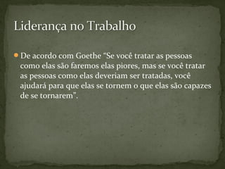 De acordo com Goethe “Se você tratar as pessoas 
como elas são faremos elas piores, mas se você tratar 
as pessoas como elas deveriam ser tratadas, você 
ajudará para que elas se tornem o que elas são capazes 
de se tornarem”. 
 