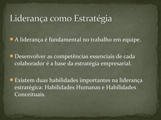 A liderança é fundamental no trabalho em equipe. 
Desenvolver as competências essenciais de cada 
colaborador é a base da estratégia empresarial. 
Existem duas habilidades importantes na liderança 
estratégica: Habilidades Humanas e Habilidades 
Conceituais. 
 