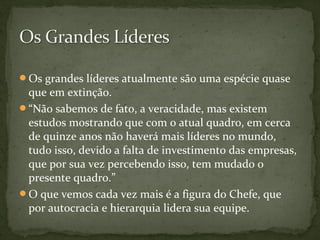 Os grandes líderes atualmente são uma espécie quase 
que em extinção. 
“Não sabemos de fato, a veracidade, mas existem 
estudos mostrando que com o atual quadro, em cerca 
de quinze anos não haverá mais líderes no mundo, 
tudo isso, devido a falta de investimento das empresas, 
que por sua vez percebendo isso, tem mudado o 
presente quadro.” 
O que vemos cada vez mais é a figura do Chefe, que 
por autocracia e hierarquia lidera sua equipe. 
 