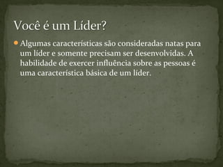 Algumas características são consideradas natas para 
um líder e somente precisam ser desenvolvidas. A 
habilidade de exercer influência sobre as pessoas é 
uma característica básica de um líder. 
 