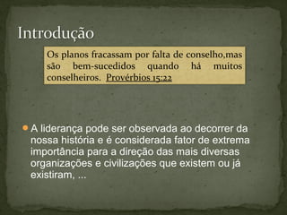 Os planos fracassam por falta de conselho,mas 
são bem-sucedidos quando há muitos 
conselheiros. Provérbios 15:22 
A liderança pode ser observada ao decorrer da 
nossa história e é considerada fator de extrema 
importância para a direção das mais diversas 
organizações e civilizações que existem ou já 
existiram, ... 
 