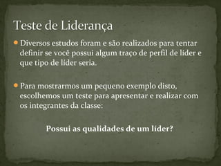 Diversos estudos foram e são realizados para tentar 
definir se você possui algum traço de perfil de líder e 
que tipo de líder seria. 
Para mostrarmos um pequeno exemplo disto, 
escolhemos um teste para apresentar e realizar com 
os integrantes da classe: 
Possui as qualidades de um líder? 
 