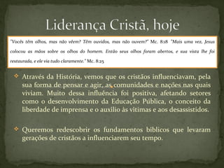 "Vocês têm olhos, mas não vêem? Têm ouvidos, mas não ouvem?" Mc. 8:18 "Mais uma vez, Jesus 
colocou as mãos sobre os olhos do homem. Então seus olhos foram abertos, e sua vista lhe foi 
restaurada, e ele via tudo claramente." Mc. 8:25 
 Através da História, vemos que os cristãos influenciavam, pela 
sua forma de pensar e agir, as comunidades e nações nas quais 
viviam. Muito dessa influência foi positiva, afetando setores 
como o desenvolvimento da Educação Pública, o conceito da 
liberdade de imprensa e o auxílio às vítimas e aos desassistidos. 
 Queremos redescobrir os fundamentos bíblicos que levaram 
gerações de cristãos a influenciarem seu tempo. 
 
