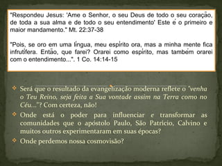 "Respondeu Jesus: 'Ame o Senhor, o seu Deus de todo o seu coracã̧o, 
de toda a sua alma e de todo o seu entendimento' Este é o primeiro e 
maior mandamento." Mt. 22:37-38 
"Pois, se oro em uma língua, meu espírito ora, mas a minha mente fica 
infrutífera. Então, que farei? Orarei como espírito, mas também orarei 
com o entendimento...". 1 Co. 14:14-15 
 Será que o resultado da evangelização moderna reflete o "venha 
o Teu Reino, seja feita a Sua vontade assim na Terra como no 
Céu..."? Com certeza, não! 
 Onde está o poder para influenciar e transformar as 
comunidades que o apóstolo Paulo, São Patrício, Calvino e 
muitos outros experimentaram em suas épocas? 
 Onde perdemos nossa cosmovisão? 
 
