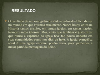 RESULTADO 
 O resultado de um evangelho dividido e reduzido é fácil de ver 
no mundo em que vivemos atualmente. Nunca houve antes na 
História tantos cristãos, em tantas igrejas, em tantas nações, 
falando tantos idiomas. Mas, creio que também é justo dizer 
que nunca a expansão da Igreja teve tão pouco impacto em 
suas comunidades como nos dias de hoje. A Igreja evangélica 
atual é uma igreja enorme, porém fraca, pois, perdemos a 
maior parte da mensagem do Reino. 
 