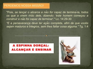 PERDEMOS NOSSA MISSÃO! 
"Pois, se lancar o alicerce e não for capaz ̧ de terminá-la, todos 
os que a virem rirão dele, dizendo: 'este homem comeco̧u a 
construir e não foi capaz de terminar'." Lc. 14:29-30 
"E a perseveranca̧ deve ter acã̧o completa, afim de que voceŝ 
sejam maduros e íntegros, sem lhes faltar coisa alguma." Tg. 1:4 
A ESPINHA DORÇAL: 
ALCANÇAR E ENSINAR 
 