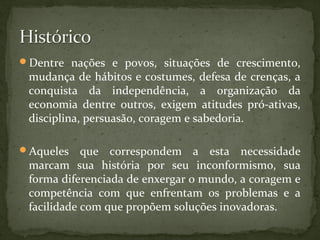 Dentre nações e povos, situações de crescimento, 
mudança de hábitos e costumes, defesa de crenças, a 
conquista da independência, a organização da 
economia dentre outros, exigem atitudes pró-ativas, 
disciplina, persuasão, coragem e sabedoria. 
Aqueles que correspondem a esta necessidade 
marcam sua história por seu inconformismo, sua 
forma diferenciada de enxergar o mundo, a coragem e 
competência com que enfrentam os problemas e a 
facilidade com que propõem soluções inovadoras. 
 