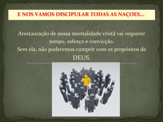 E NÓS VAMOS DISCIPULAR TODAS AS NAÇÕES... 
Arestauração de nossa mentalidade cristã vai requerer 
tempo, esforço e convicção. 
Sem ela, não poderemos cumprir com os propósitos de 
DEUS. 
 