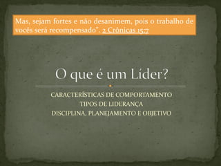 Mas, sejam fortes e não desanimem, pois o trabalho de 
vocês será recompensado". 2 Crônicas 15:7 
CARACTERÍSTICAS DE COMPORTAMENTO 
TIPOS DE LIDERANÇA 
DISCIPLINA, PLANEJAMENTO E OBJETIVO 
 