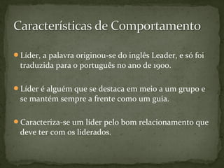 Líder, a palavra originou-se do inglês Leader, e só foi 
traduzida para o português no ano de 1900. 
Líder é alguém que se destaca em meio a um grupo e 
se mantém sempre a frente como um guia. 
Caracteriza-se um líder pelo bom relacionamento que 
deve ter com os liderados. 
 