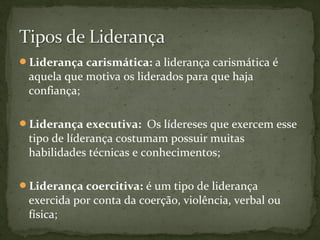 Liderança carismática: a liderança carismática é 
aquela que motiva os liderados para que haja 
confiança; 
Liderança executiva: Os lídereses que exercem esse 
tipo de líderança costumam possuir muitas 
habilidades técnicas e conhecimentos; 
Liderança coercitiva: é um tipo de liderança 
exercida por conta da coerção, violência, verbal ou 
física; 
 