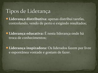 Liderança distributiva: apenas distribui tarefas, 
controlando, vendo de perto e exigindo resultados; 
Liderança educativa: É nesta liderança onde há 
troca de conhecimentos; 
Liderança inspiradora: Os liderados fazem por livre 
e espontânea vontade e gostam de fazer. 
 