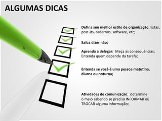 ALGUMAS 
DICAS 
Defina 
seu 
melhor 
esZlo 
de 
organização: 
listas, 
post-­‐its, 
cadernos, 
sokware, 
etc; 
Saiba 
dizer 
não; 
Aprenda 
a 
delegar: 
Meça 
as 
consequências; 
Entenda 
quem 
depende 
da 
tarefa; 
Entenda 
se 
você 
é 
uma 
pessoa 
matuZna, 
diurna 
ou 
noturna; 
AZvidades 
de 
comunicação: 
determine 
o 
meio 
sabendo 
se 
precisa 
INFORMAR 
ou 
TROCAR 
alguma 
informação; 
 