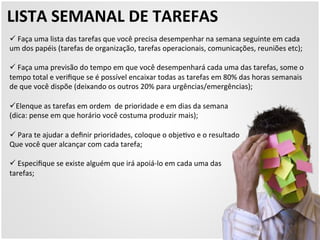 LISTA 
SEMANAL 
DE 
TAREFAS 
ü 
Faça 
uma 
lista 
das 
tarefas 
que 
você 
precisa 
desempenhar 
na 
semana 
seguinte 
em 
cada 
um 
dos 
papéis 
(tarefas 
de 
organização, 
tarefas 
operacionais, 
comunicações, 
reuniões 
etc); 
ü 
Faça 
uma 
previsão 
do 
tempo 
em 
que 
você 
desempenhará 
cada 
uma 
das 
tarefas, 
some 
o 
tempo 
total 
e 
verifique 
se 
é 
possível 
encaixar 
todas 
as 
tarefas 
em 
80% 
das 
horas 
semanais 
de 
que 
você 
dispõe 
(deixando 
os 
outros 
20% 
para 
urgências/emergências); 
ü Elenque 
as 
tarefas 
em 
ordem 
de 
prioridade 
e 
em 
dias 
da 
semana 
(dica: 
pense 
em 
que 
horário 
você 
costuma 
produzir 
mais); 
ü 
Para 
te 
ajudar 
a 
definir 
prioridades, 
coloque 
o 
obje5vo 
e 
o 
resultado 
Que 
você 
quer 
alcançar 
com 
cada 
tarefa; 
ü 
Especifique 
se 
existe 
alguém 
que 
irá 
apoiá-­‐lo 
em 
cada 
uma 
das 
tarefas; 
 