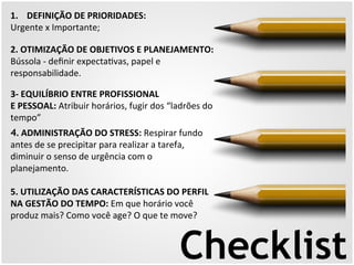 1. DEFINIÇÃO 
DE 
PRIORIDADES: 
Urgente 
x 
Importante; 
2. 
OTIMIZAÇÃO 
DE 
OBJETIVOS 
E 
PLANEJAMENTO: 
Bússola 
-­‐ 
definir 
expecta5vas, 
papel 
e 
responsabilidade. 
3-­‐ 
EQUILÍBRIO 
ENTRE 
PROFISSIONAL 
E 
PESSOAL: 
Atribuir 
horários, 
fugir 
dos 
“ladrões 
do 
tempo” 
4. 
ADMINISTRAÇÃO 
DO 
STRESS: 
Respirar 
fundo 
antes 
de 
se 
precipitar 
para 
realizar 
a 
tarefa, 
diminuir 
o 
senso 
de 
urgência 
com 
o 
planejamento. 
5. 
UTILIZAÇÃO 
DAS 
CARACTERÍSTICAS 
DO 
PERFIL 
NA 
GESTÃO 
DO 
TEMPO: 
Em 
que 
horário 
você 
produz 
mais? 
Como 
você 
age? 
O 
que 
te 
move? 
Checklist 
 