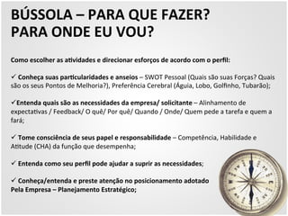 BÚSSOLA 
– 
PARA 
QUE 
FAZER? 
PARA 
ONDE 
EU 
VOU? 
Como 
escolher 
as 
aZvidades 
e 
direcionar 
esforços 
de 
acordo 
com 
o 
perfil: 
ü 
Conheça 
suas 
parZcularidades 
e 
anseios 
– 
SWOT 
Pessoal 
(Quais 
são 
suas 
Forças? 
Quais 
são 
os 
seus 
Pontos 
de 
Melhoria?), 
Preferência 
Cerebral 
(Águia, 
Lobo, 
Golfinho, 
Tubarão); 
ü Entenda 
quais 
são 
as 
necessidades 
da 
empresa/ 
solicitante 
– 
Alinhamento 
de 
expecta5vas 
/ 
Feedback/ 
O 
quê/ 
Por 
quê/ 
Quando 
/ 
Onde/ 
Quem 
pede 
a 
tarefa 
e 
quem 
a 
fará; 
ü 
Tome 
consciência 
de 
seus 
papel 
e 
responsabilidade 
– 
Competência, 
Habilidade 
e 
A5tude 
(CHA) 
da 
função 
que 
desempenha; 
ü 
Entenda 
como 
seu 
perfil 
pode 
ajudar 
a 
suprir 
as 
necessidades; 
ü 
Conheça/entenda 
e 
preste 
atenção 
no 
posicionamento 
adotado 
Pela 
Empresa 
– 
Planejamento 
Estratégico; 
 