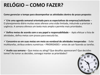 RELÓGIO 
– 
COMO 
FAZER? 
Como 
gerenciar 
o 
tempo 
para 
desempenhar 
as 
aZvidades 
dentro 
do 
prazo 
proposto: 
ü 
Crie 
uma 
agenda 
semanal 
orientada 
para 
as 
expectaZvas 
da 
empresa/solicitante 
– 
O 
planejamento 
diário 
muitas 
vezes 
oferece 
uma 
visão 
limitada, 
induzindo 
a 
priorizar 
a 
urgência. 
A 
semana 
oferece 
um 
texto 
mais 
amplo 
e 
permite 
mais 
prioridades. 
ü 
Defina 
metas 
de 
acordo 
com 
o 
seu 
papel 
e 
responsabilidade 
– 
Após 
efetuar 
a 
lista 
de 
a5vidades, 
defina 
metas 
com 
prazos 
para 
executá-­‐las. 
ü 
Concentre-­‐se 
em 
suas 
metas 
em 
meio 
ao 
vendaval 
de 
aZvidades 
inesperadas 
-­‐ 
Evite 
mul5tarefas, 
atribua 
ordens 
numéricas 
– 
PRIORIDADES 
– 
antes 
de 
sair 
fazendo 
as 
tarefas. 
ü 
Avalie 
sua 
semana 
– 
Que 
metas 
eu 
a5ngi? 
Que 
desafios 
apareceram? 
Que 
decisões 
tomei? 
Ao 
tomar 
as 
decisões, 
consegui 
manter 
as 
prioridades? 
 