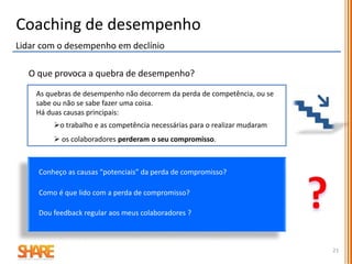 Coaching de Desempenho
Feedback Construtivo em 4 Passos
Passo 1. Preparação “ Tempo de pensar”
 Selecione o comportamento ou desempenho especifico para o qual acredita que tem hipótese
de resolver em conjunto
 Reflita sobre questões relativas ao seu papel na situação:
- as expetativas de desempenho eram claras?
- alguma vez falou com o colaborador sobre o comportamento/desempenho dele?
- o colaborador sabe o que é um bom trabalho?
- há formação ou tempo disponível para obter competências?
- o colaborador está a ser recompensado por desempenho /comportamento inapropriado?
 Reúna todos os factos que apoiam a existência do desempenho/comportamento.
21
1/2
 