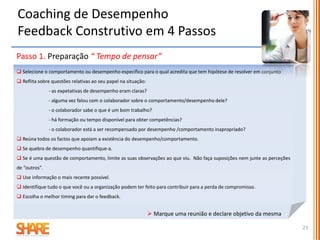 Passo 2. Dar feedback “ Tempo de falar e de ouvir”
 Comece a reunião por lembrar o objetivo
 Estabeleça de inicio as regras básicas para garantir que ambas as partes vão são ouvidas de
uma forma que não suscite defesa.
 Fale do seu ponto de vista , o feedback deve ser dado na primeira pessoa. Não se esconda
atrás dos outros, evite afirmações ou comentários de quem não está presente.
 Foque em ações e evite deduções ou interpretações.
 Seja objetivo na informação sobre o impacto que as ações têm.
 Deixe o colaborador refletir no que disse, faça uso do silêncio não se apresse e deixe que seja
o colaborador a quebrar o silêncio.
 Encoraje o colaborador a colocar perguntas acerca do que disse.
Coaching de Desempenho
Feedback Construtivo em 4 Passos
23
 