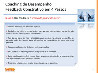 Passo 3. Trabalhe para um acordo mutuo sobre o problema do
desempenho e as suas causas “ Tempo para consensualizar ”
 Pergunte: Está disposto a trabalhar comigo para resolver isto?
 Se não conseguiu um compromisso para avançar, tem de usar um estilo de
liderança de direção:
- estabeleça expetativas de desempenho claras e prazos para as alcançar
- estabeleça critérios claros e precisos de desempenho e um calendário de
verificação do seu progresso
- declare as consequências do não desempenho.
 Se foi possível chegar a um acordo é muito bom mas não basta para resolver
o problema. Passe ao 4º passo e estabeleça uma parceria para o desempenho
Coaching de Desempenho
Feedback Construtivo em 4 Passos
24
 