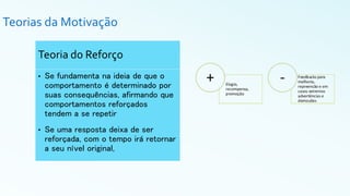 Teorias da Motivação
Teoria do Reforço
• Se fundamenta na ideia de que o
comportamento é determinado por
suas consequências, afirmando que
comportamentos reforçados
tendem a se repetir
• Se uma resposta deixa de ser
reforçada, com o tempo irá retornar
a seu nível original,
 