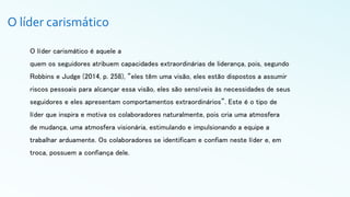 O líder carismático
O líder carismático é aquele a
quem os seguidores atribuem capacidades extraordinárias de liderança, pois, segundo
Robbins e Judge (2014, p. 258), “eles têm uma visão, eles estão dispostos a assumir
riscos pessoais para alcançar essa visão, eles são sensíveis às necessidades de seus
seguidores e eles apresentam comportamentos extraordinários”. Este é o tipo de
líder que inspira e motiva os colaboradores naturalmente, pois cria uma atmosfera
de mudança, uma atmosfera visionária, estimulando e impulsionando a equipe a
trabalhar arduamente. Os colaboradores se identificam e confiam neste líder e, em
troca, possuem a confiança dele.
 