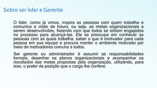 Sobre ser lider e Gerente
O líder, como já vimos, inspira as pessoas com quem trabalha e
comunica a visão de futuro, ou seja, as metas organizacionais a
serem desenvolvidas, fazendo com que todos se sintam engajados
no processo para alcançá-las. Ele se preocupa em conhecer as
pessoas com as quais trabalha, saber o que é motivador para cada
pessoa em sua equipe e procura manter o ambiente motivado por
meio de motivadores comuns a todos.
Ser gerente ou administrador é assumir as responsabilidades
formais, desenhar os planos organizacionais e acompanhar os
resultados das metas propostas pela organização, utilizando, para
isso, o poder da posição que o cargo lhe confere.
 