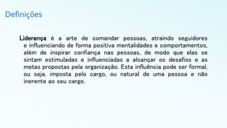 Definições
Liderança é a arte de comandar pessoas, atraindo seguidores
e influenciando de forma positiva mentalidades e comportamentos,
além de inspirar confiança nas pessoas, de modo que elas se
sintam estimuladas e influenciadas a alcançar os desafios e as
metas propostas pela organização. Esta influência pode ser formal,
ou seja, imposta pelo cargo, ou natural de uma pessoa e não
inerente ao seu cargo.
 
