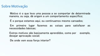 Sobre Motivação
Motivo é o que leva uma pessoa a se comportar de determinada
maneira, ou seja, dá origem a um comportamento específico;
É o porque estamos aqui, ou continuamos mesmo cansados;
Em primeiro lugar fazemos as coisas para satisfazer as
necessidades básicas;
Outros motivos são basicamente aprendidos, como por exemplo,
desejar aprovação social;
De onde vem essa força interior?
 