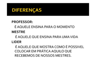 PROFESSOR: 
  É AQUELE ENSINA PARA O MOMENTO
MESTRE
  É AQUELE QUE ENSINA PARA UMA VIDA
LIDER
  É AQUELE QUE MOSTRA COMO É POSSIVEL 
  COLOCAR EM PRÁTICA AQUILO QUE 
  RECEBEMOS DE NOSSOS MESTRES.
  RECEBEMOS DE NOSSOS MESTRES
 