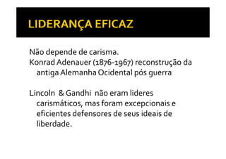 Não depende de carisma. 
Konrad Adenauer (1876 1967) reconstrução da 
                (1876‐1967) reconstrução da 
 antiga Alemanha Ocidental pós guerra

Lincoln  & Gandhi  não eram lideres 
  carismáticos, mas foram excepcionais e 
  eficientes defensores de seus ideais de 
  liberdade.
 