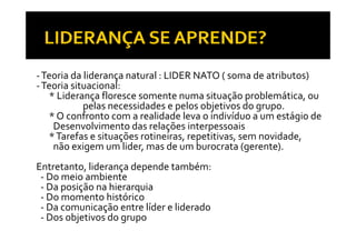 ‐ Teoria da liderança natural : LIDER NATO ( soma de atributos)
‐ Teoria situacional:
   * Liderança floresce somente numa situação problemática  ou
      Liderança                                    problemática, ou
            pelas necessidades e pelos objetivos do grupo.
   * O confronto com a realidade leva o indivíduo a um estágio de 
    Desenvolvimento das relações interpessoais
   * Tarefas e situações rotineiras, repetitivas, sem novidade, 
    não exigem um lider, mas de um burocrata (gerente).
Entretanto, liderança depende também:
 ‐ Do meio ambiente
 ‐ Da posição na hierarquia
 ‐ Do momento histórico
 ‐ Da comunicação entre líder e liderado
                ç
 ‐ Dos objetivos do grupo
 
