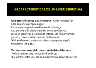 AS CARACTERISTICAS DE UM LIDER ESPIRITUAL


Que esteja disposto pagar o preço – Quanto maior for 
líder, maior é o preço a pagar. 
Evitar a cruz é perder os direitos de liderança. 
              é    d      d        d ld
Isso porque o discípulo deve ser como seu Senhor. 
Jesus se sacrificou pelo mundo inteiro, Ele foi consumido 
Jesus se sacrificou pelo mundo inteiro  Ele foi consumido 
por nós, como o sabão na mão da lavadeira. 
“Pois eu lhe mostrarei quanto lhe cumpre padecer pelo 
                       q                p p       p
meu nome. (At 9.16)”.

Ter Jesus como modelo de um verdadeiro líder servo.
T  J               d l  d     d d i  líd  
 Ao falar de sua vida, nosso Senhor disse: 
“Eu  porem  entre vós  sou como aquele que serve” (Lc 22 27)
 Eu, porem, entre vós, sou como aquele que serve  (Lc 22.27).
 